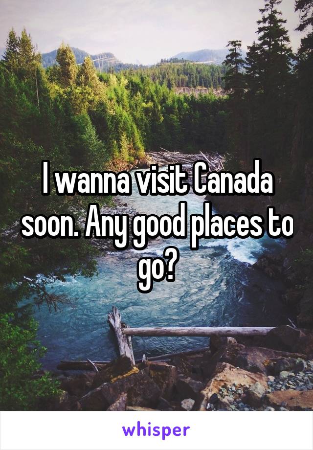 I wanna visit Canada soon. Any good places to go?