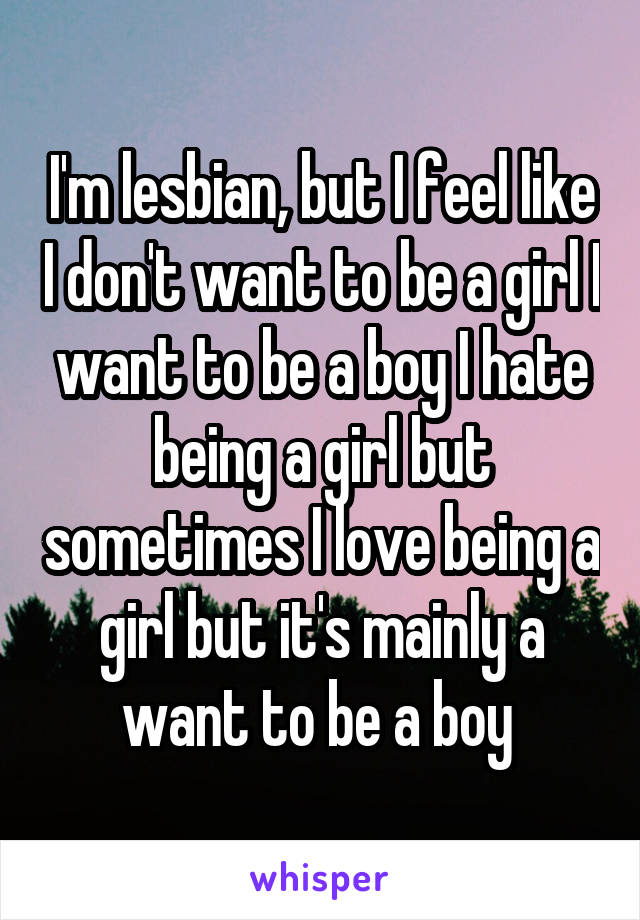 I'm lesbian, but I feel like I don't want to be a girl I want to be a boy I hate being a girl but sometimes I love being a girl but it's mainly a want to be a boy 