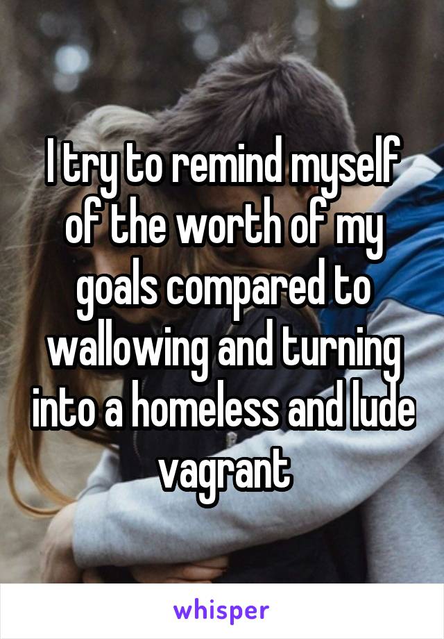 I try to remind myself of the worth of my goals compared to wallowing and turning into a homeless and lude vagrant