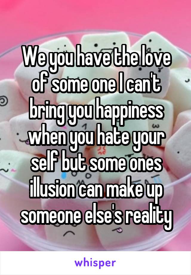 We you have the love of some one I can't bring you happiness when you hate your self but some ones illusion can make up someone else's reality