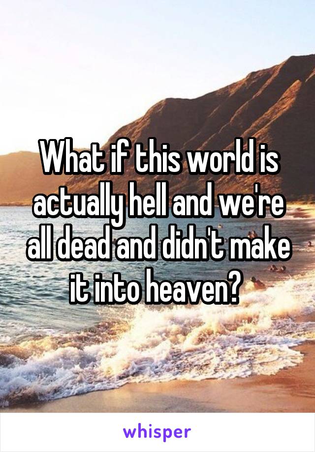What if this world is actually hell and we're all dead and didn't make it into heaven? 