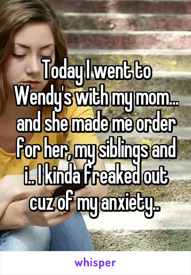 Today I went to Wendy's with my mom... and she made me order for her, my siblings and i.. I kinda freaked out cuz of my anxiety.. 