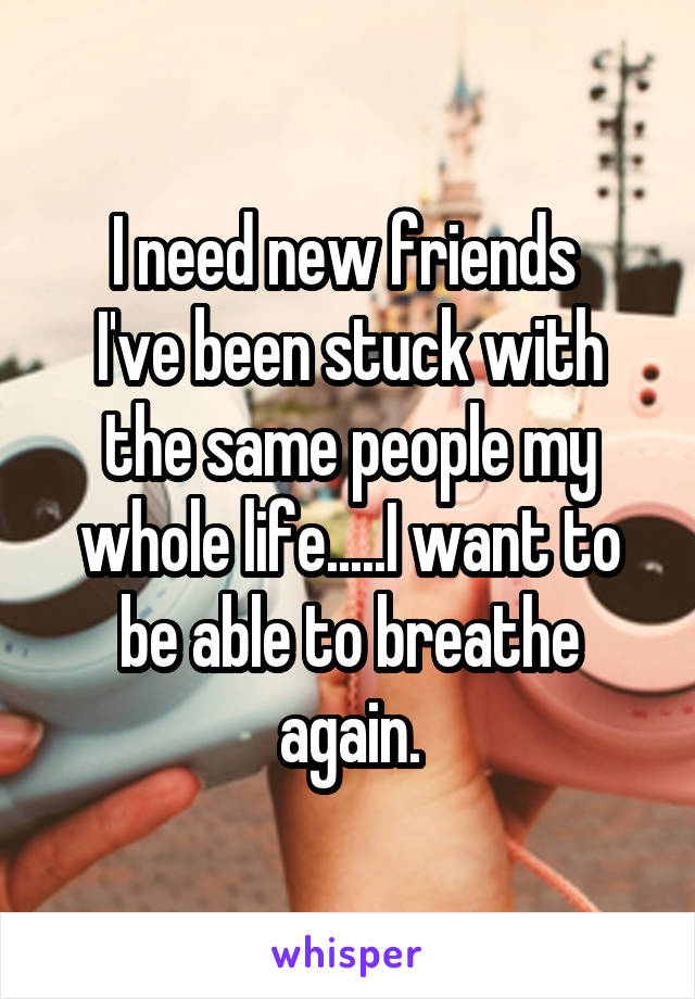 I need new friends 
I've been stuck with the same people my whole life.....I want to be able to breathe again.