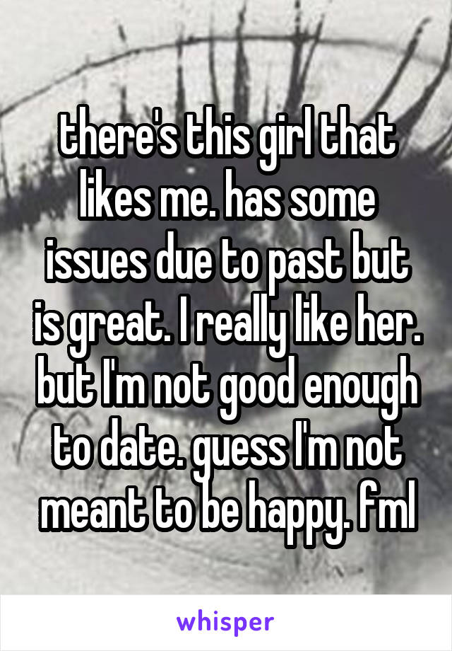 there's this girl that likes me. has some issues due to past but is great. I really like her. but I'm not good enough to date. guess I'm not meant to be happy. fml