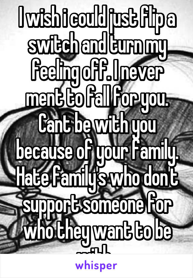 I wish i could just flip a switch and turn my feeling off. I never ment to fall for you. Cant be with you because of your family. Hate family's who don't support someone for who they want to be with. 