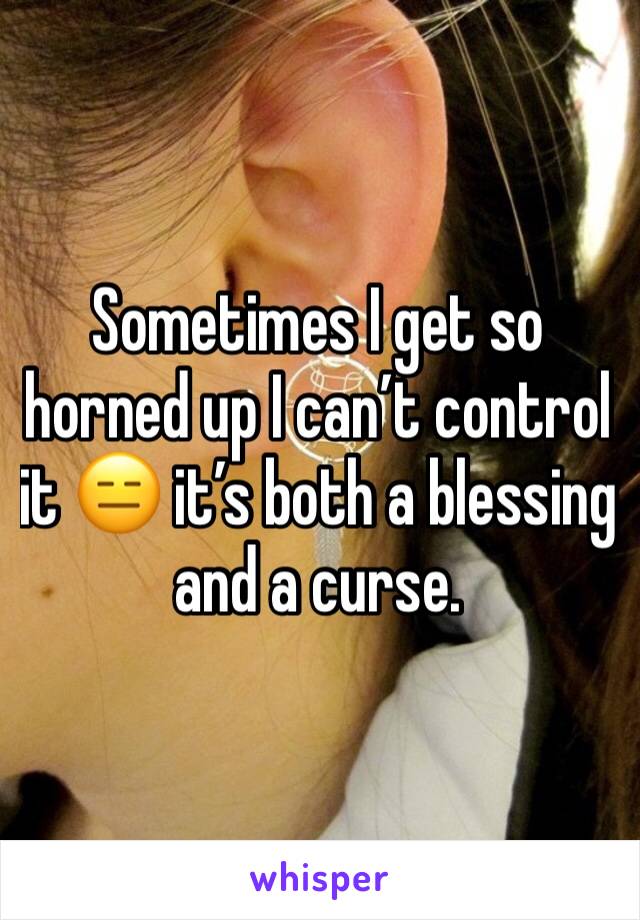 Sometimes I get so horned up I can’t control it 😑 it’s both a blessing and a curse. 