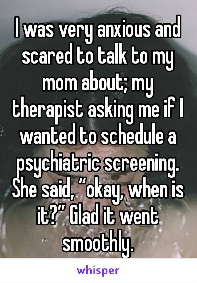 I was very anxious and scared to talk to my mom about; my therapist asking me if I wanted to schedule a psychiatric screening. She said, “okay, when is it?” Glad it went smoothly.