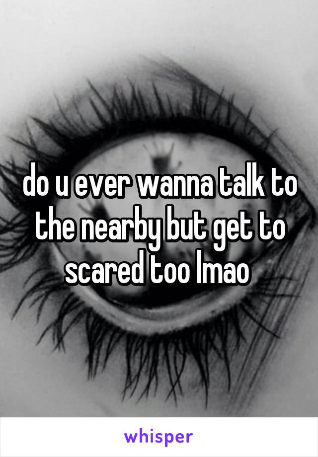 do u ever wanna talk to the nearby but get to scared too lmao 