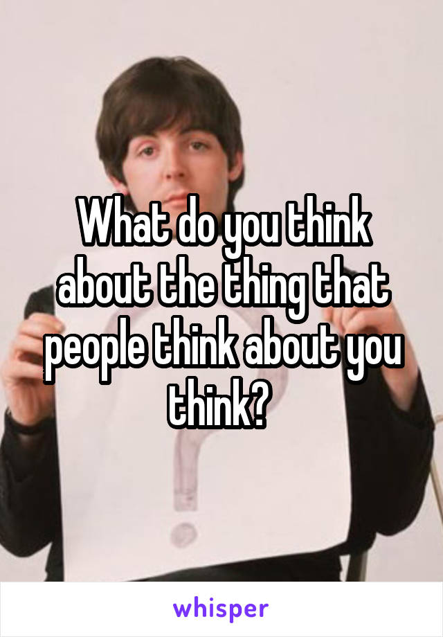 What do you think about the thing that people think about you think? 