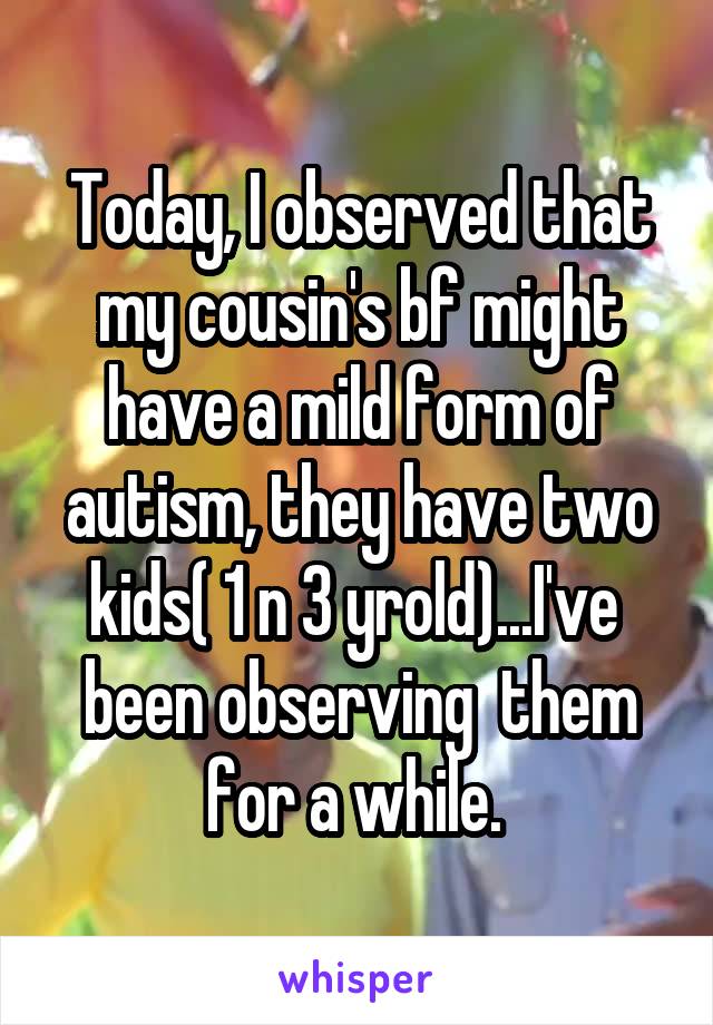 Today, I observed that my cousin's bf might have a mild form of autism, they have two kids( 1 n 3 yrold)...I've  been observing  them for a while. 