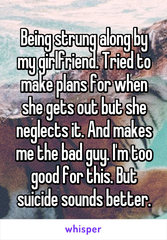 Being strung along by my girlfriend. Tried to make plans for when she gets out but she neglects it. And makes me the bad guy. I'm too good for this. But suicide sounds better.