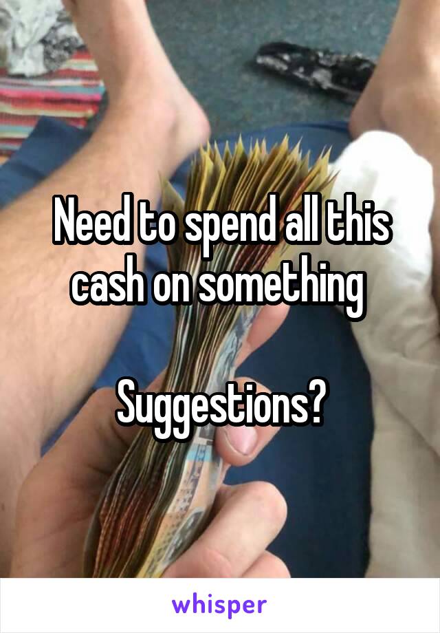 Need to spend all this cash on something 

Suggestions?