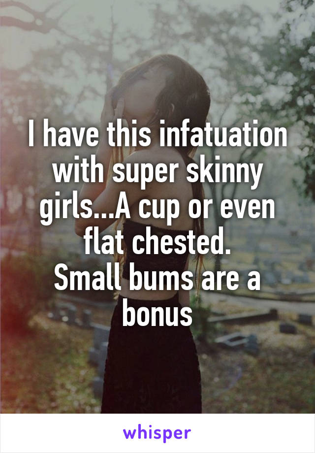 I have this infatuation with super skinny girls...A cup or even flat chested.
Small bums are a bonus