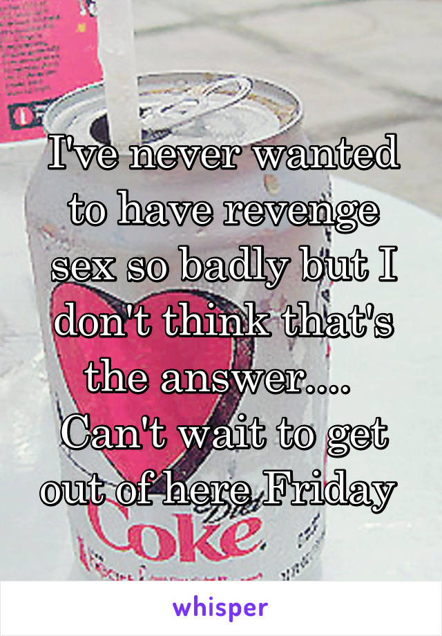 I've never wanted to have revenge sex so badly but I don't think that's the answer....  Can't wait to get out of here Friday 