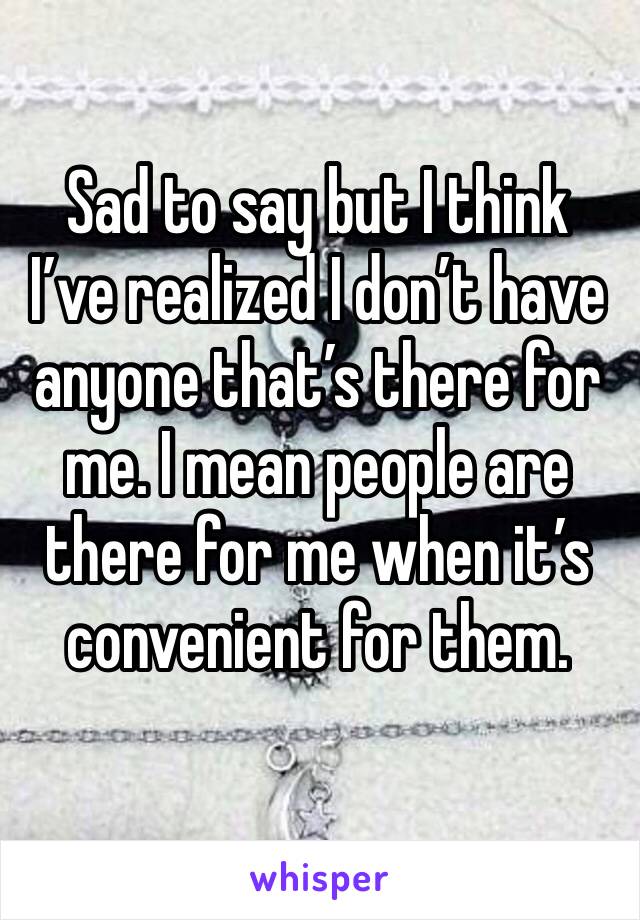Sad to say but I think I’ve realized I don’t have anyone that’s there for me. I mean people are there for me when it’s convenient for them. 