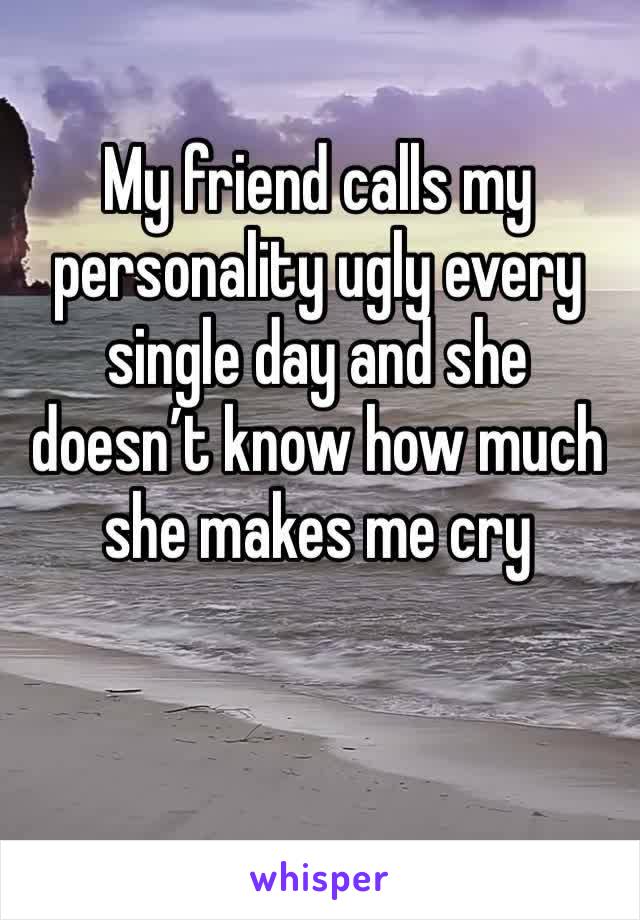 My friend calls my personality ugly every single day and she doesn’t know how much she makes me cry