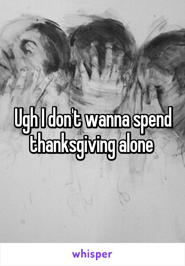 Ugh I don't wanna spend thanksgiving alone 