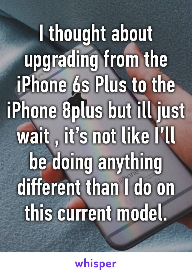 I thought about upgrading from the iPhone 6s Plus to the iPhone 8plus but ill just wait , it’s not like I’ll be doing anything different than I do on this current model. 