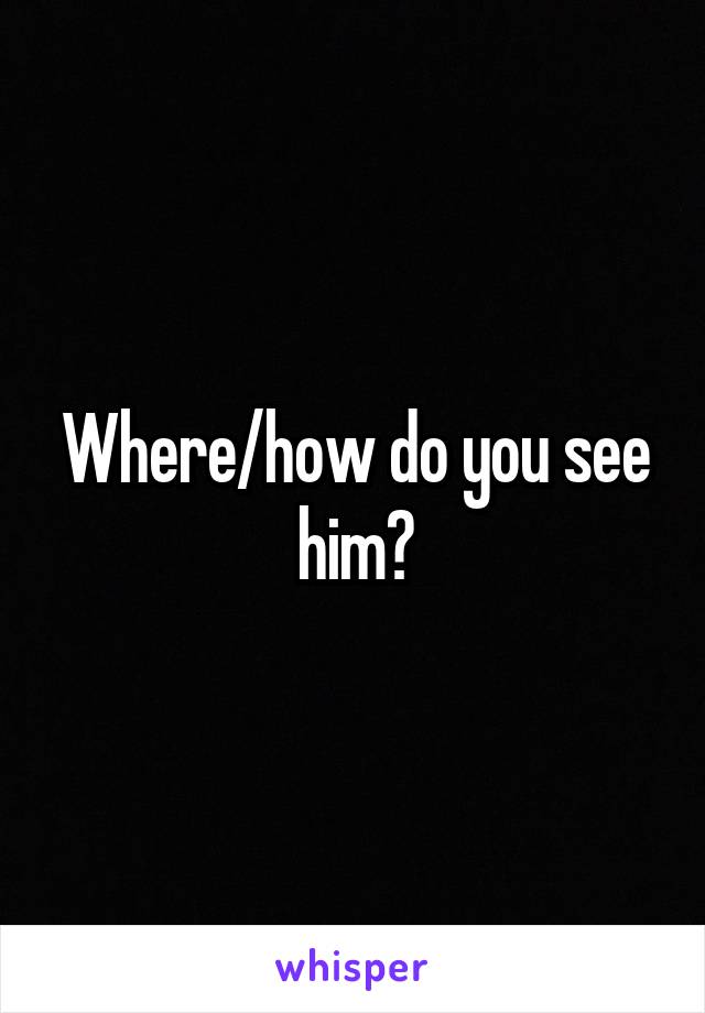Where/how do you see him?