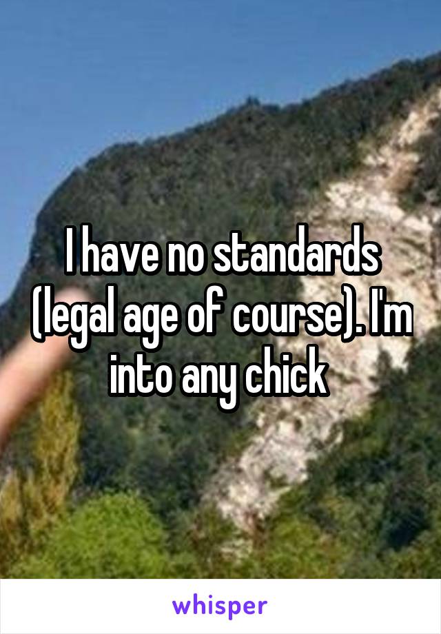 I have no standards (legal age of course). I'm into any chick 