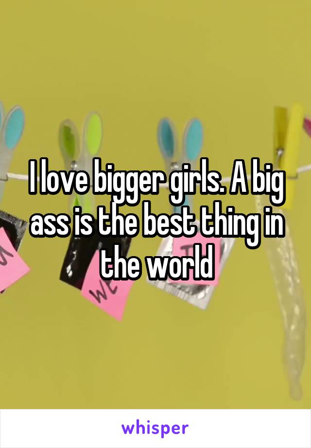 I love bigger girls. A big ass is the best thing in the world