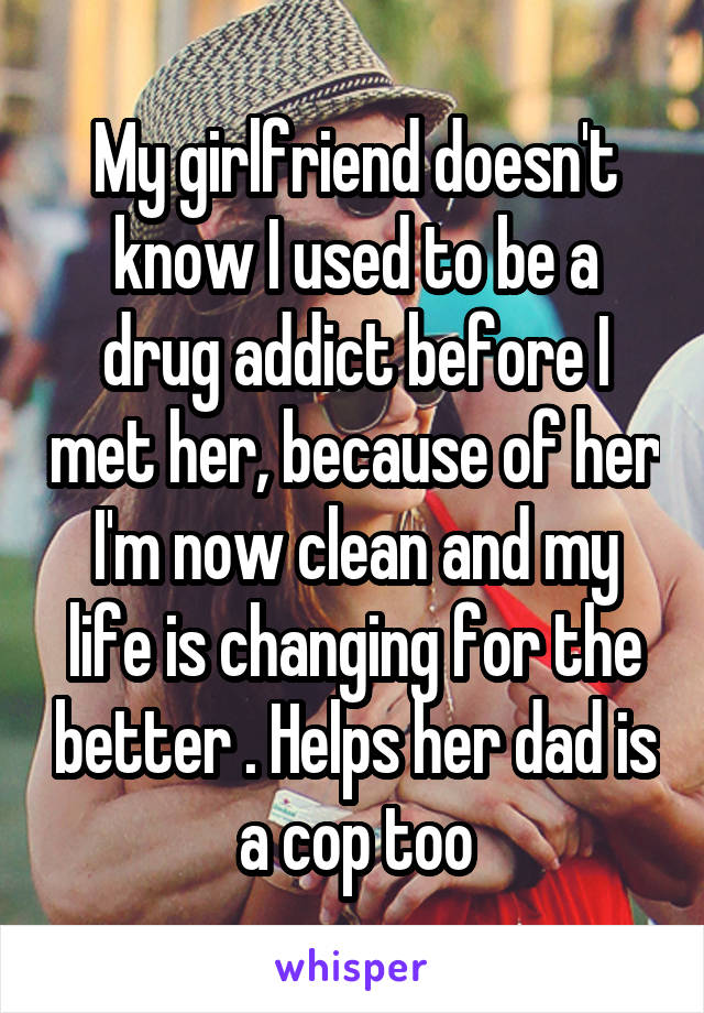 My girlfriend doesn't know I used to be a drug addict before I met her, because of her I'm now clean and my life is changing for the better . Helps her dad is a cop too