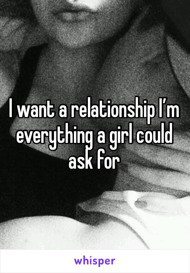 I want a relationship I’m everything a girl could ask for