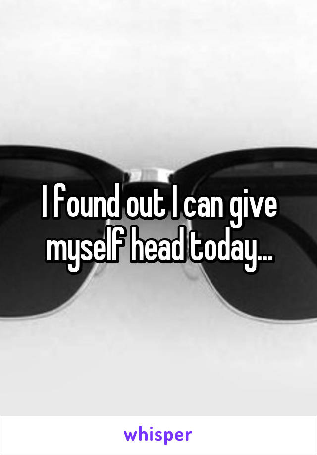 I found out I can give myself head today...