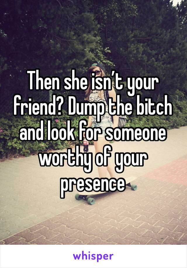 Then she isn’t your friend? Dump the bitch and look for someone worthy of your presence 