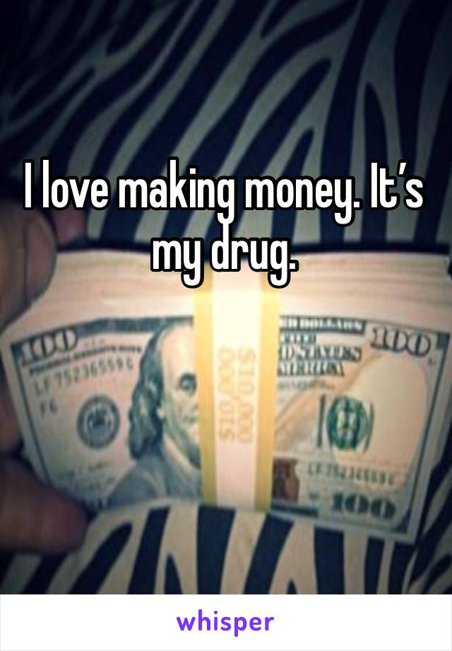 I love making money. It’s my drug. 