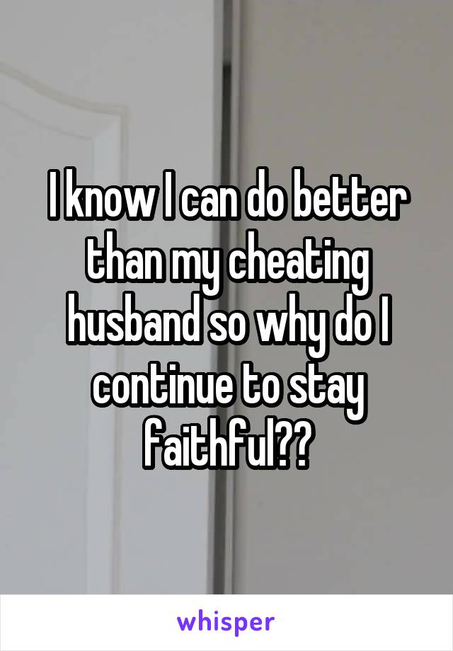 I know I can do better than my cheating husband so why do I continue to stay faithful??