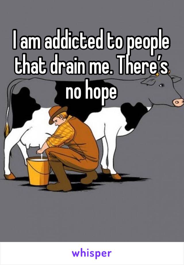I am addicted to people that drain me. There’s no hope