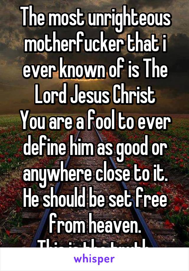 The most unrighteous motherfucker that i ever known of is The Lord Jesus Christ
You are a fool to ever define him as good or anywhere close to it.
He should be set free from heaven.
This is the truth.