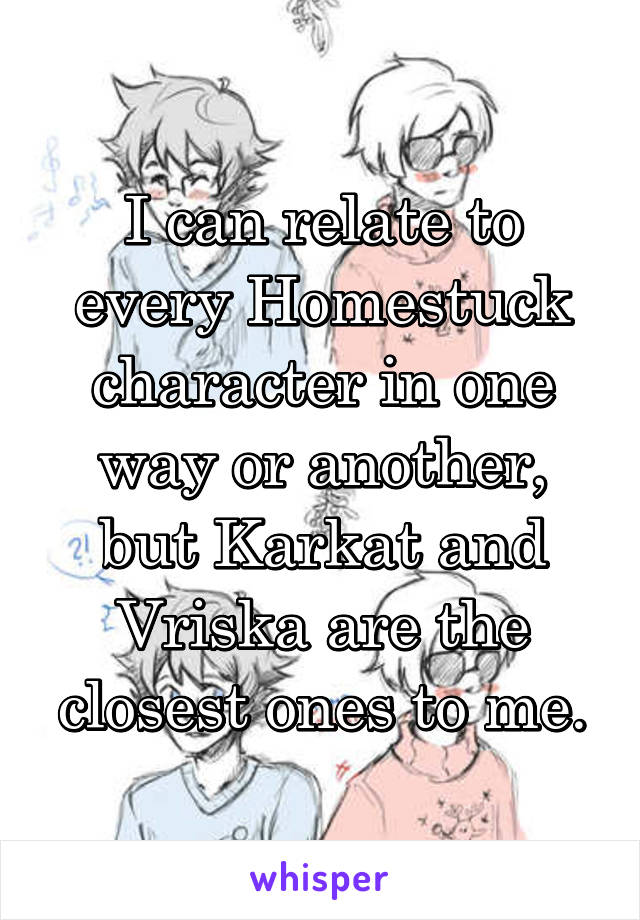 I can relate to every Homestuck character in one way or another, but Karkat and Vriska are the closest ones to me.