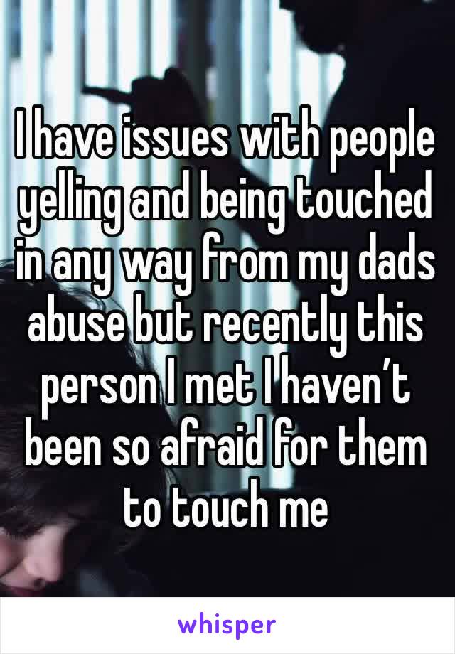 I have issues with people yelling and being touched in any way from my dads abuse but recently this person I met I haven’t been so afraid for them to touch me 