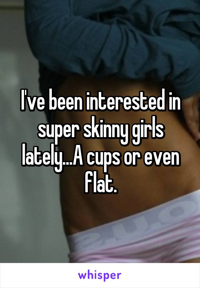 I've been interested in super skinny girls lately...A cups or even flat.