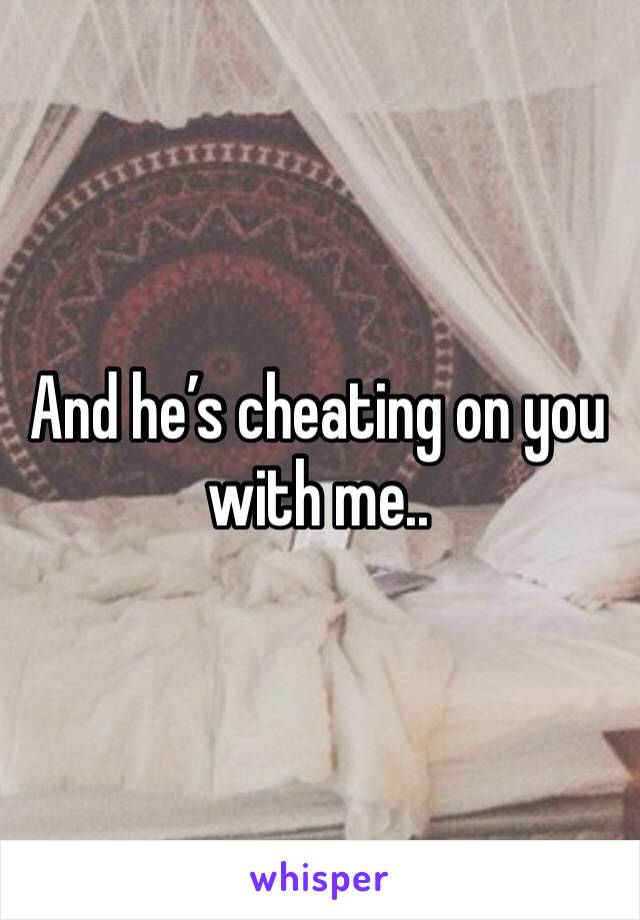And he’s cheating on you with me.. 