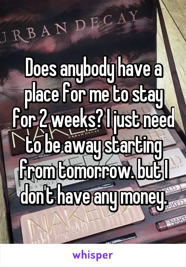 Does anybody have a place for me to stay for 2 weeks? I just need to be away starting from tomorrow. but I don't have any money.