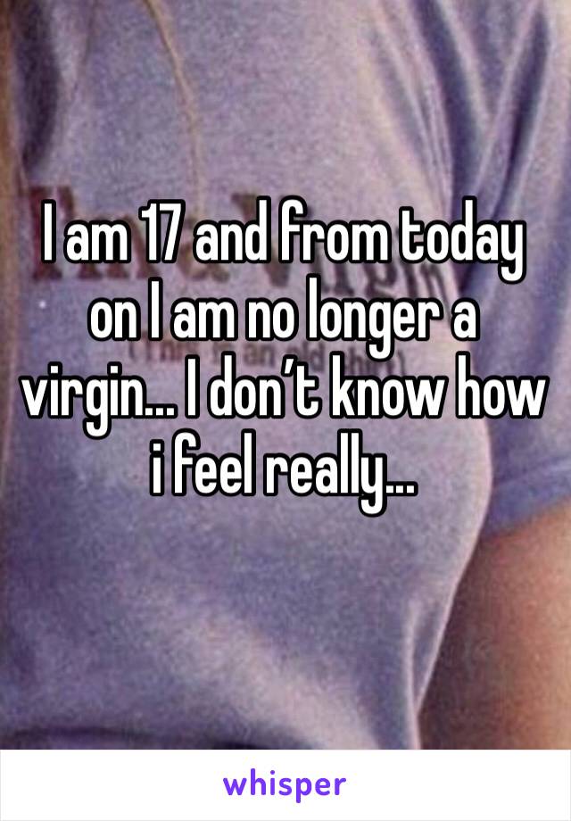I am 17 and from today on I am no longer a virgin... I don’t know how i feel really...