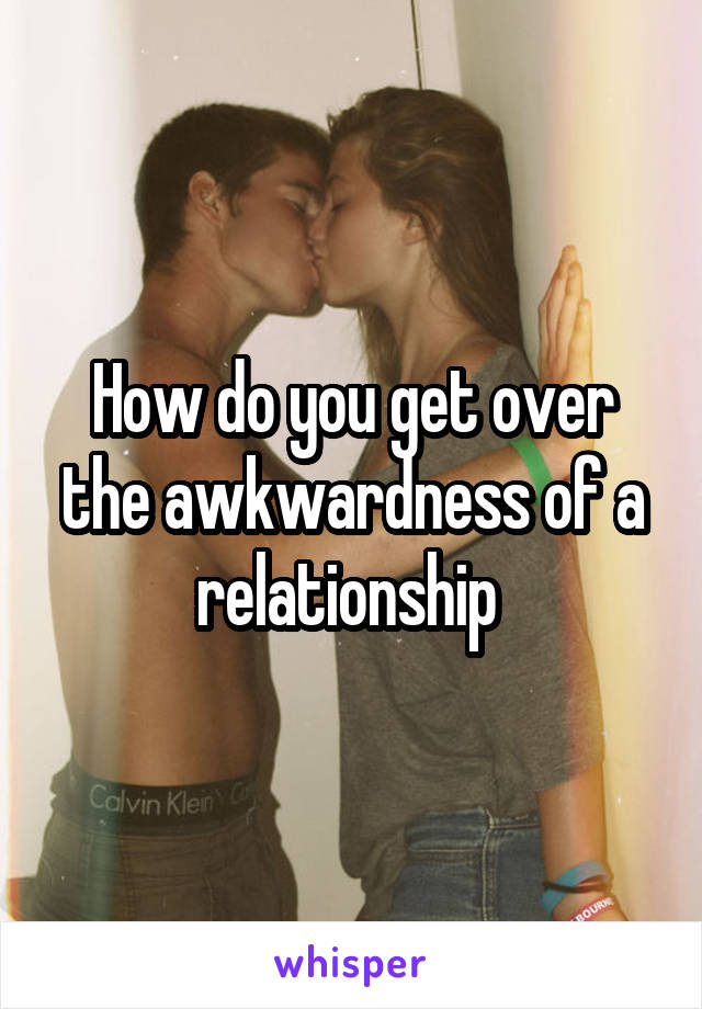 How do you get over the awkwardness of a relationship 