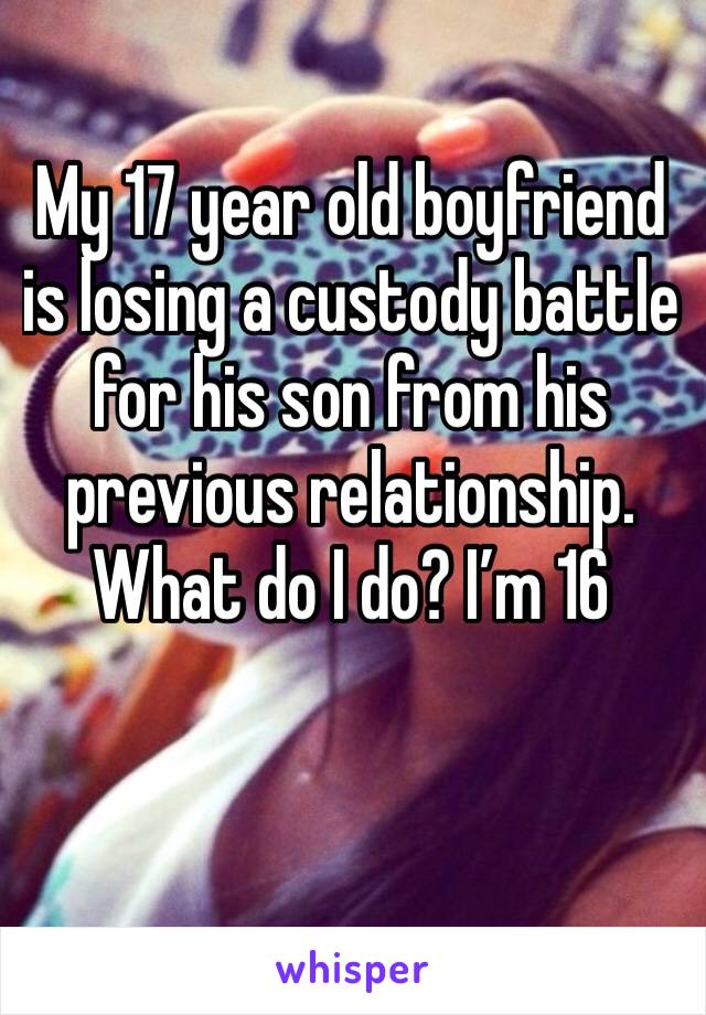 My 17 year old boyfriend is losing a custody battle for his son from his previous relationship. What do I do? I’m 16