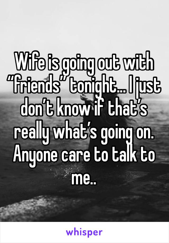 Wife is going out with “friends” tonight... I just don’t know if that’s really what’s going on.  Anyone care to talk to me..