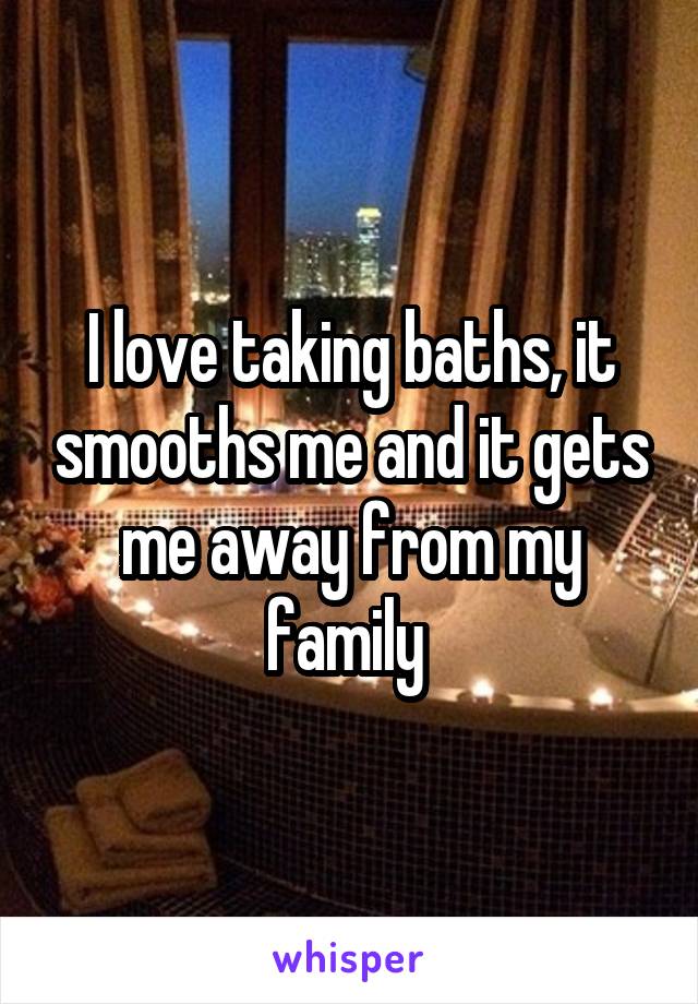 I love taking baths, it smooths me and it gets me away from my family 