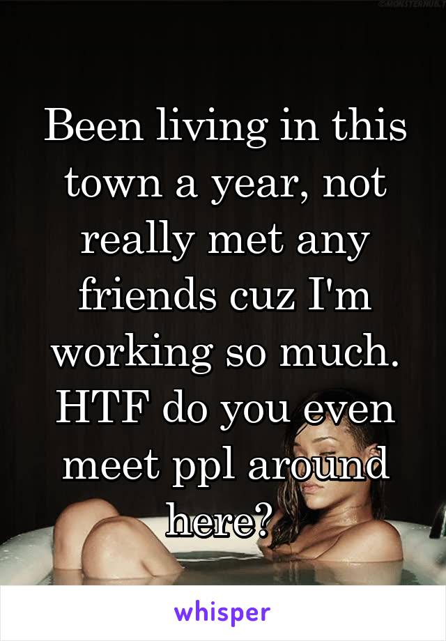 Been living in this town a year, not really met any friends cuz I'm working so much. HTF do you even meet ppl around here? 