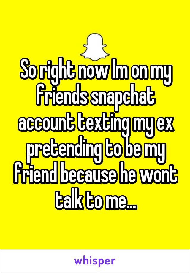 So right now Im on my friends snapchat account texting my ex pretending to be my friend because he wont talk to me...