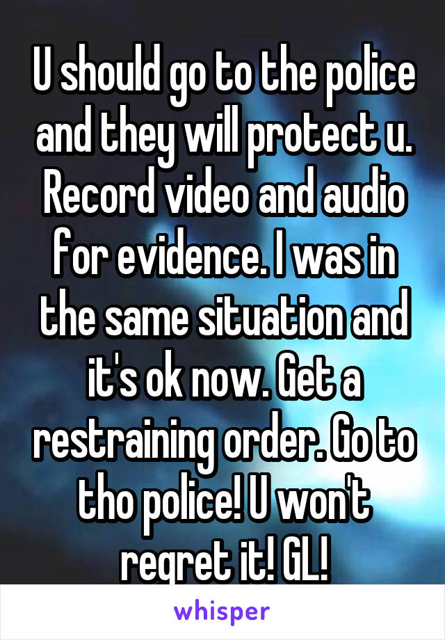 U should go to the police and they will protect u. Record video and audio for evidence. I was in the same situation and it's ok now. Get a restraining order. Go to tho police! U won't regret it! GL!
