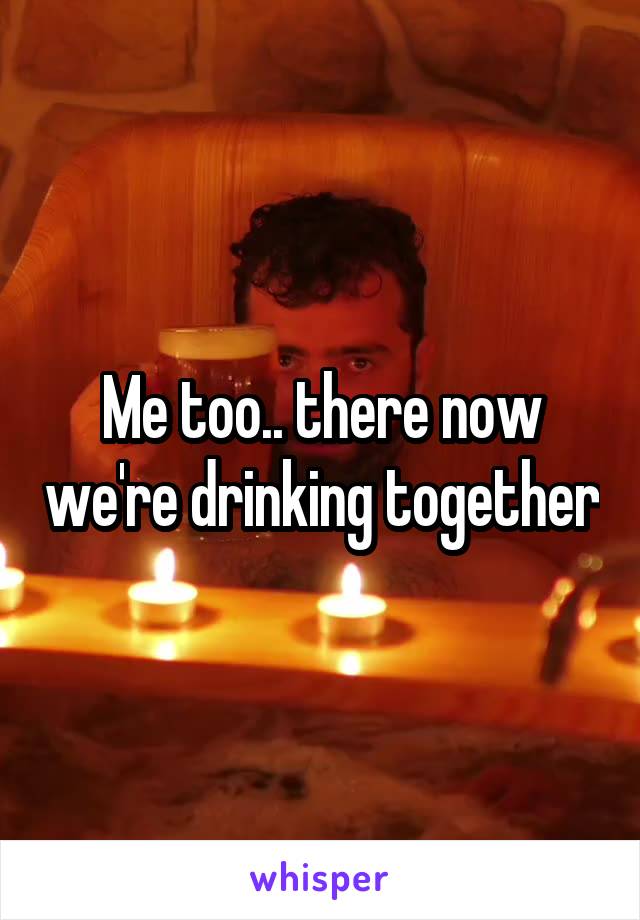 Me too.. there now we're drinking together