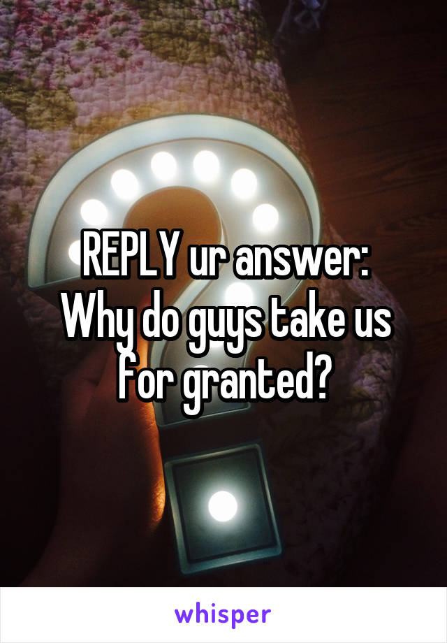 REPLY ur answer:
Why do guys take us for granted?