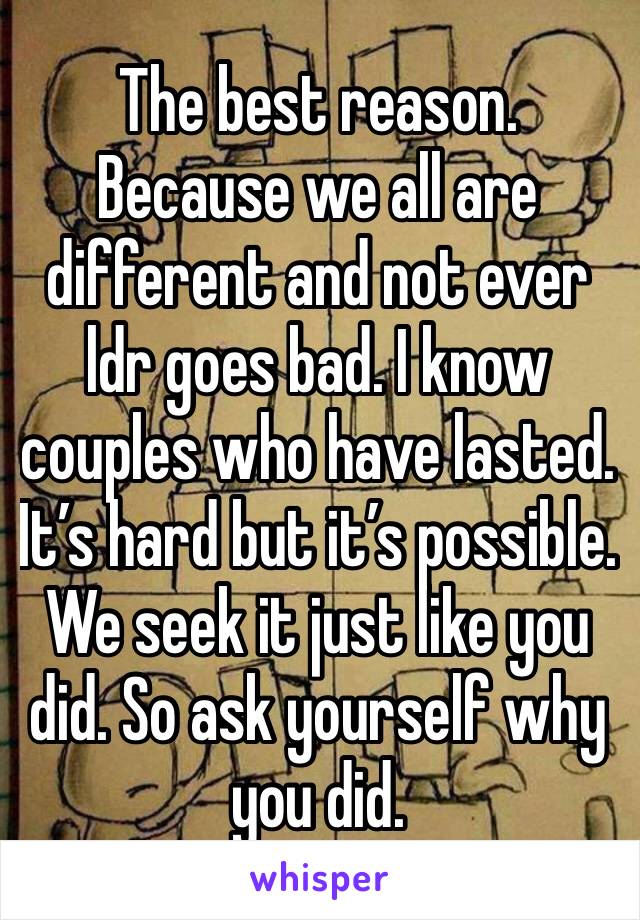 The best reason. Because we all are different and not ever ldr goes bad. I know couples who have lasted. It’s hard but it’s possible. We seek it just like you did. So ask yourself why you did. 