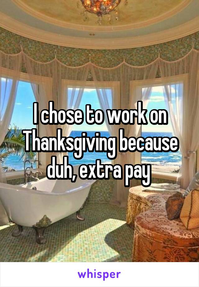 I chose to work on Thanksgiving because duh, extra pay 